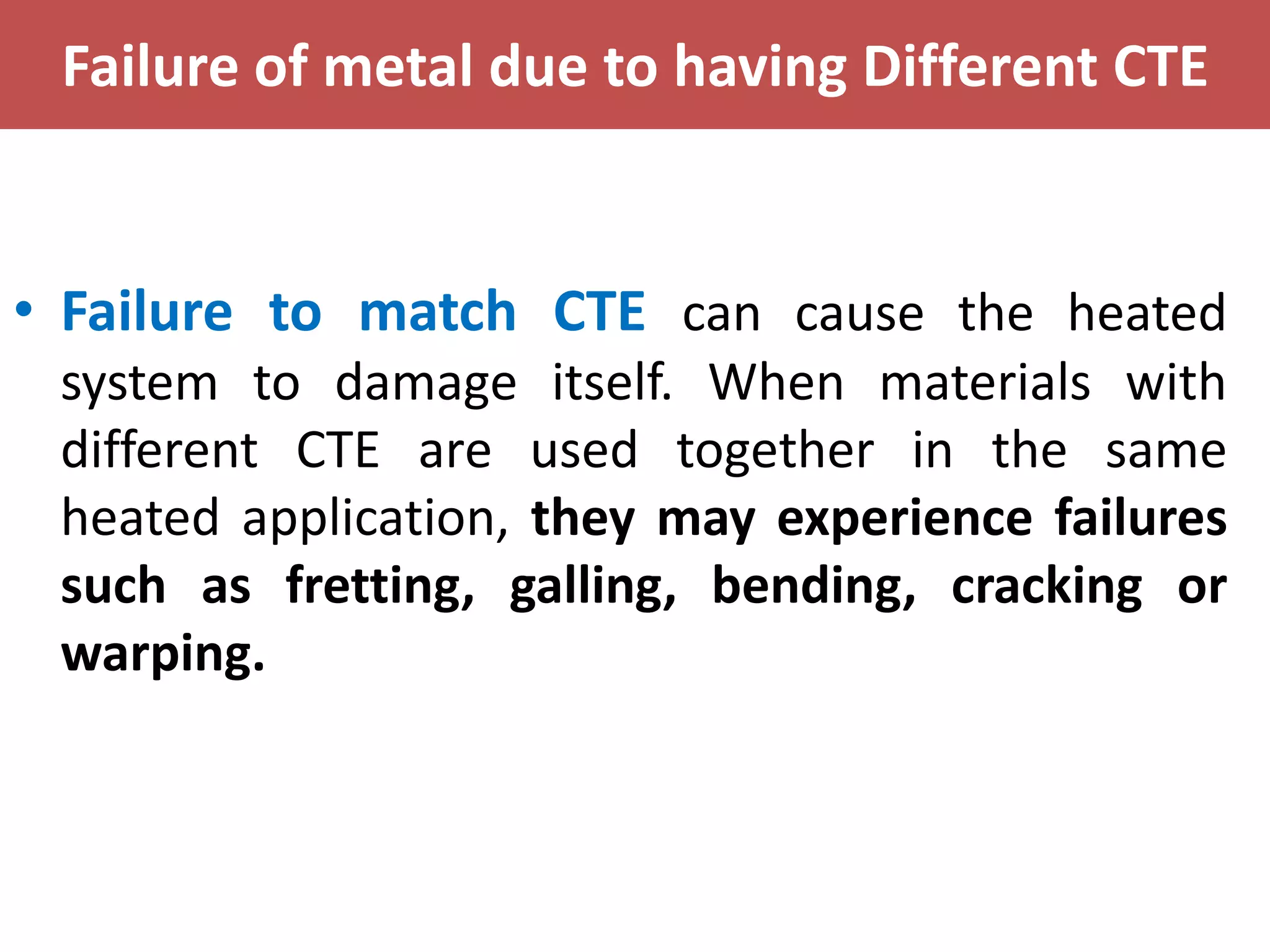 Failure of metal due to having Different CTE
• Failure to match CTE can cause the heated
system to damage itself. When materials with
different CTE are used together in the same
heated application, they may experience failures
such as fretting, galling, bending, cracking or
warping.
 
