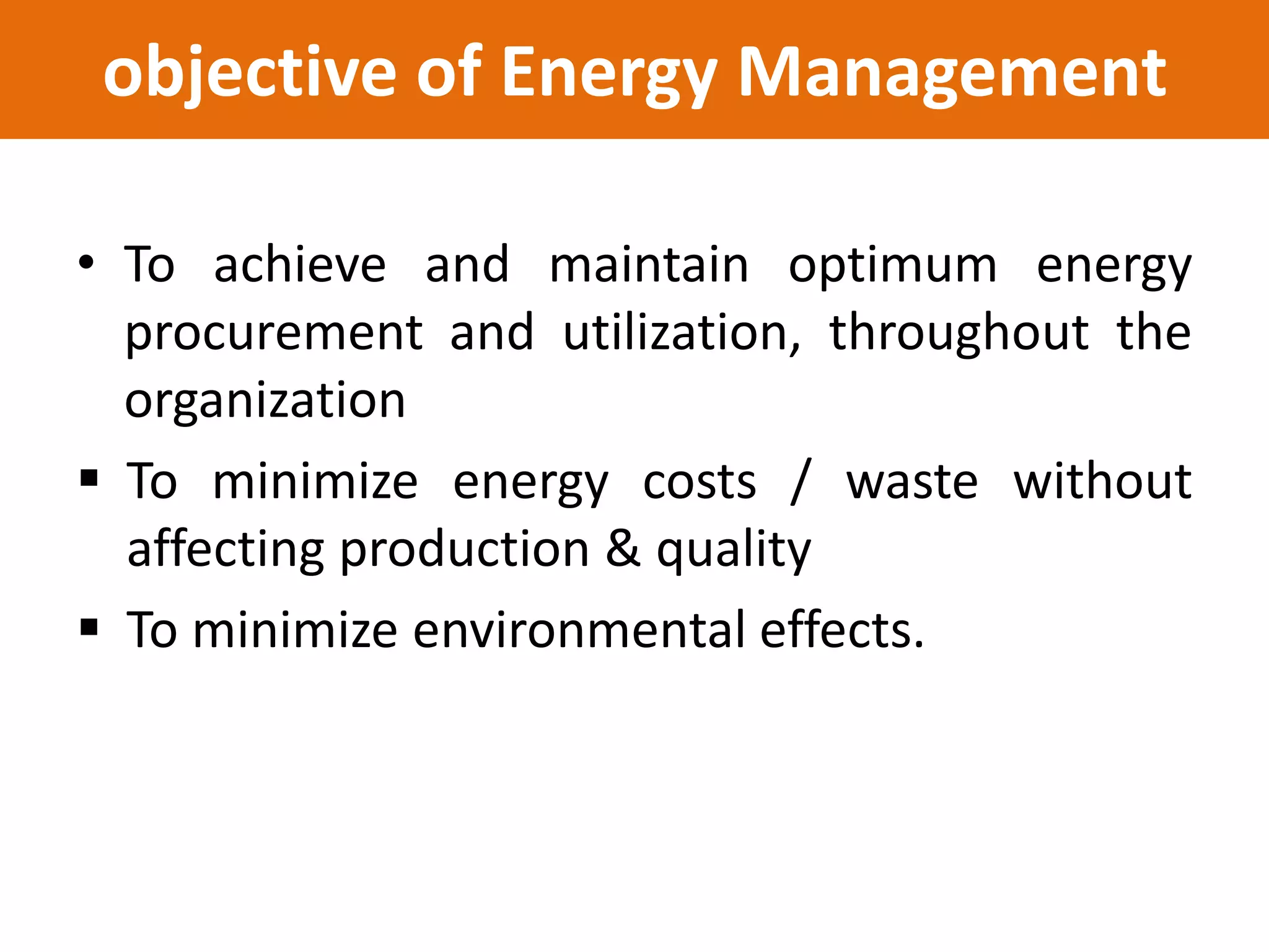 objective of Energy Management
• To achieve and maintain optimum energy
procurement and utilization, throughout the
organization
 To minimize energy costs / waste without
affecting production & quality
 To minimize environmental effects.
 