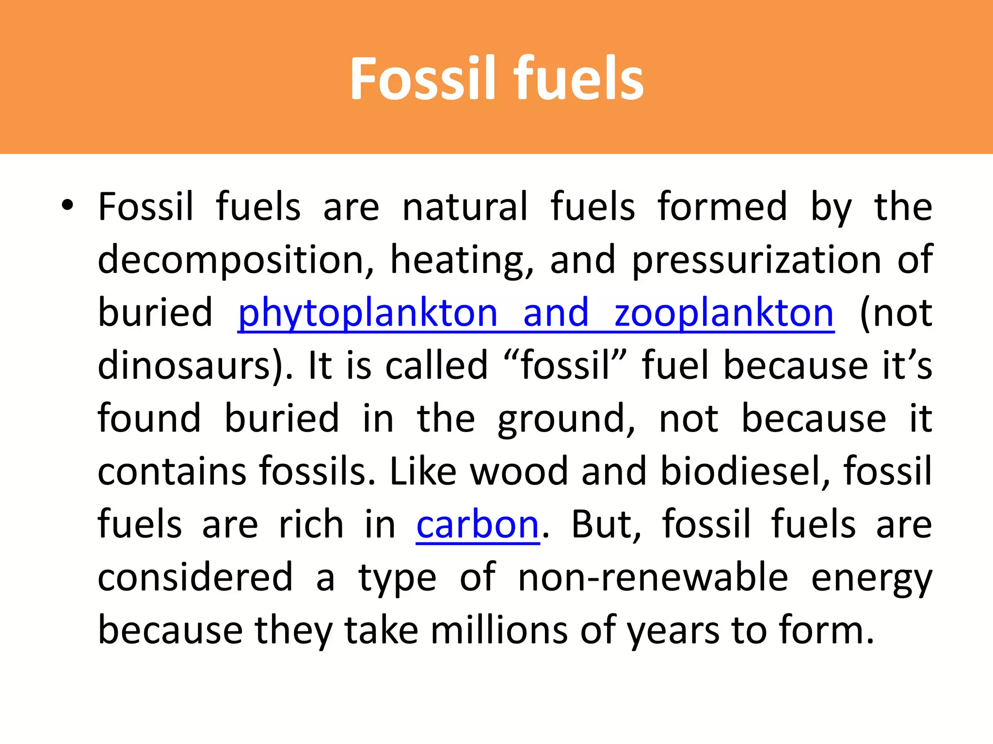Fossil fuels
• Fossil fuels are natural fuels formed by the
decomposition, heating, and pressurization of
buried phytoplankton and zooplankton (not
dinosaurs). It is called “fossil” fuel because it’s
found buried in the ground, not because it
contains fossils. Like wood and biodiesel, fossil
fuels are rich in carbon. But, fossil fuels are
considered a type of non-renewable energy
because they take millions of years to form.
 