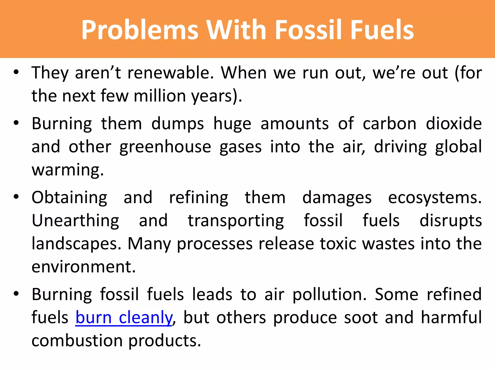 Problems With Fossil Fuels
• They aren’t renewable. When we run out, we’re out (for
the next few million years).
• Burning them dumps huge amounts of carbon dioxide
and other greenhouse gases into the air, driving global
warming.
• Obtaining and refining them damages ecosystems.
Unearthing and transporting fossil fuels disrupts
landscapes. Many processes release toxic wastes into the
environment.
• Burning fossil fuels leads to air pollution. Some refined
fuels burn cleanly, but others produce soot and harmful
combustion products.
 