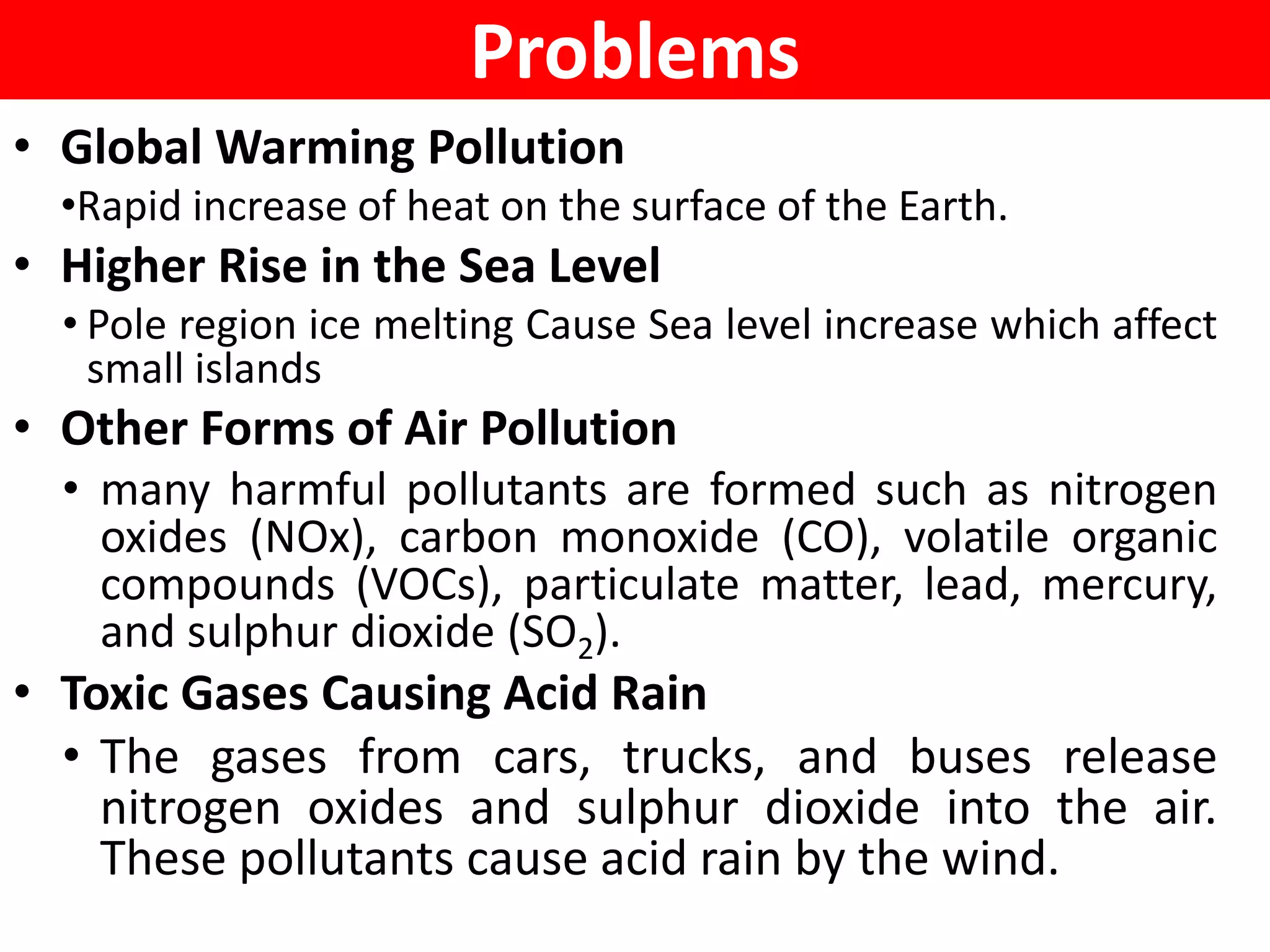 Problems
• Global Warming Pollution
•Rapid increase of heat on the surface of the Earth.
• Higher Rise in the Sea Level
• Pole region ice melting Cause Sea level increase which affect
small islands
• Other Forms of Air Pollution
• many harmful pollutants are formed such as nitrogen
oxides (NOx), carbon monoxide (CO), volatile organic
compounds (VOCs), particulate matter, lead, mercury,
and sulphur dioxide (SO2).
• Toxic Gases Causing Acid Rain
• The gases from cars, trucks, and buses release
nitrogen oxides and sulphur dioxide into the air.
These pollutants cause acid rain by the wind.
 