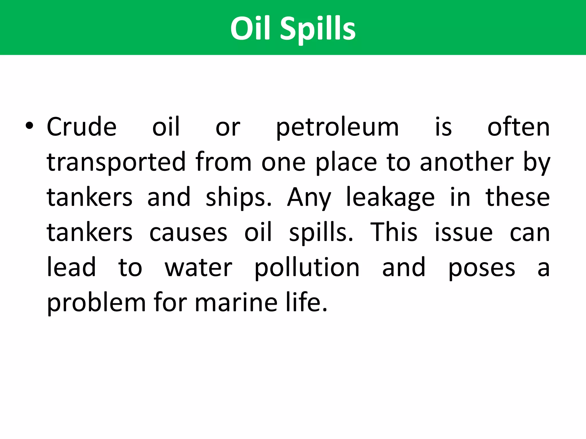 Oil Spills
• Crude oil or petroleum is often
transported from one place to another by
tankers and ships. Any leakage in these
tankers causes oil spills. This issue can
lead to water pollution and poses a
problem for marine life.
 