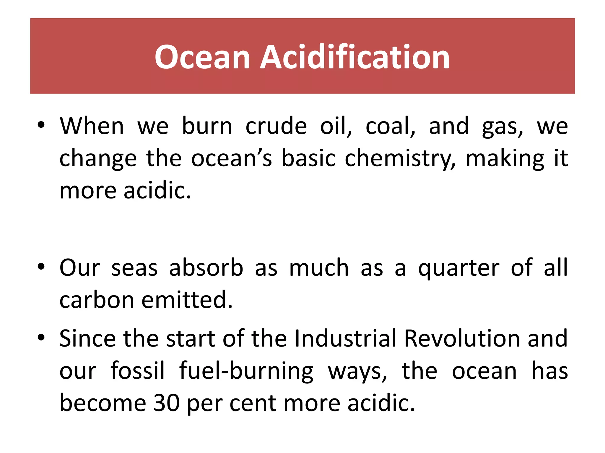 Ocean Acidification
• When we burn crude oil, coal, and gas, we
change the ocean’s basic chemistry, making it
more acidic.
• Our seas absorb as much as a quarter of all
carbon emitted.
• Since the start of the Industrial Revolution and
our fossil fuel-burning ways, the ocean has
become 30 per cent more acidic.
 