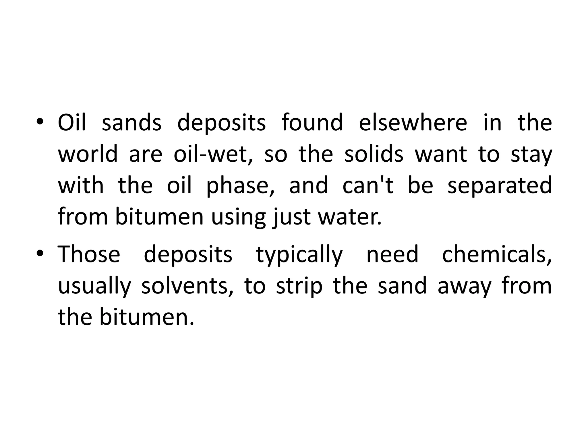 • Oil sands deposits found elsewhere in the
world are oil-wet, so the solids want to stay
with the oil phase, and can't be separated
from bitumen using just water.
• Those deposits typically need chemicals,
usually solvents, to strip the sand away from
the bitumen.
 