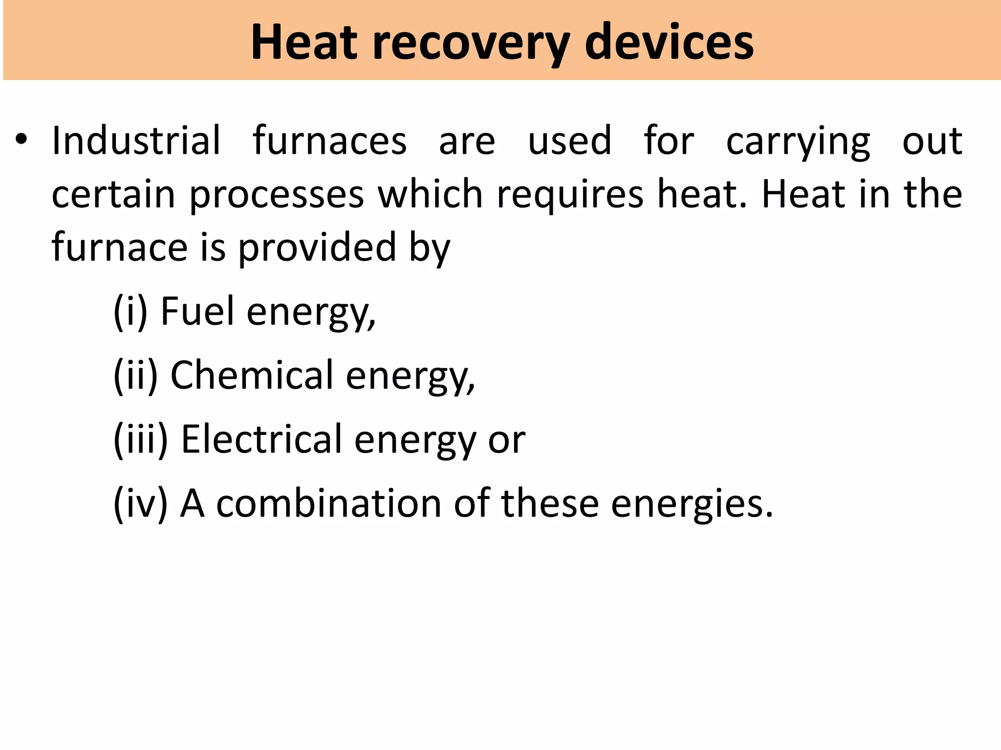 Heat recovery devices
• Industrial furnaces are used for carrying out
certain processes which requires heat. Heat in the
furnace is provided by
(i) Fuel energy,
(ii) Chemical energy,
(iii) Electrical energy or
(iv) A combination of these energies.
 