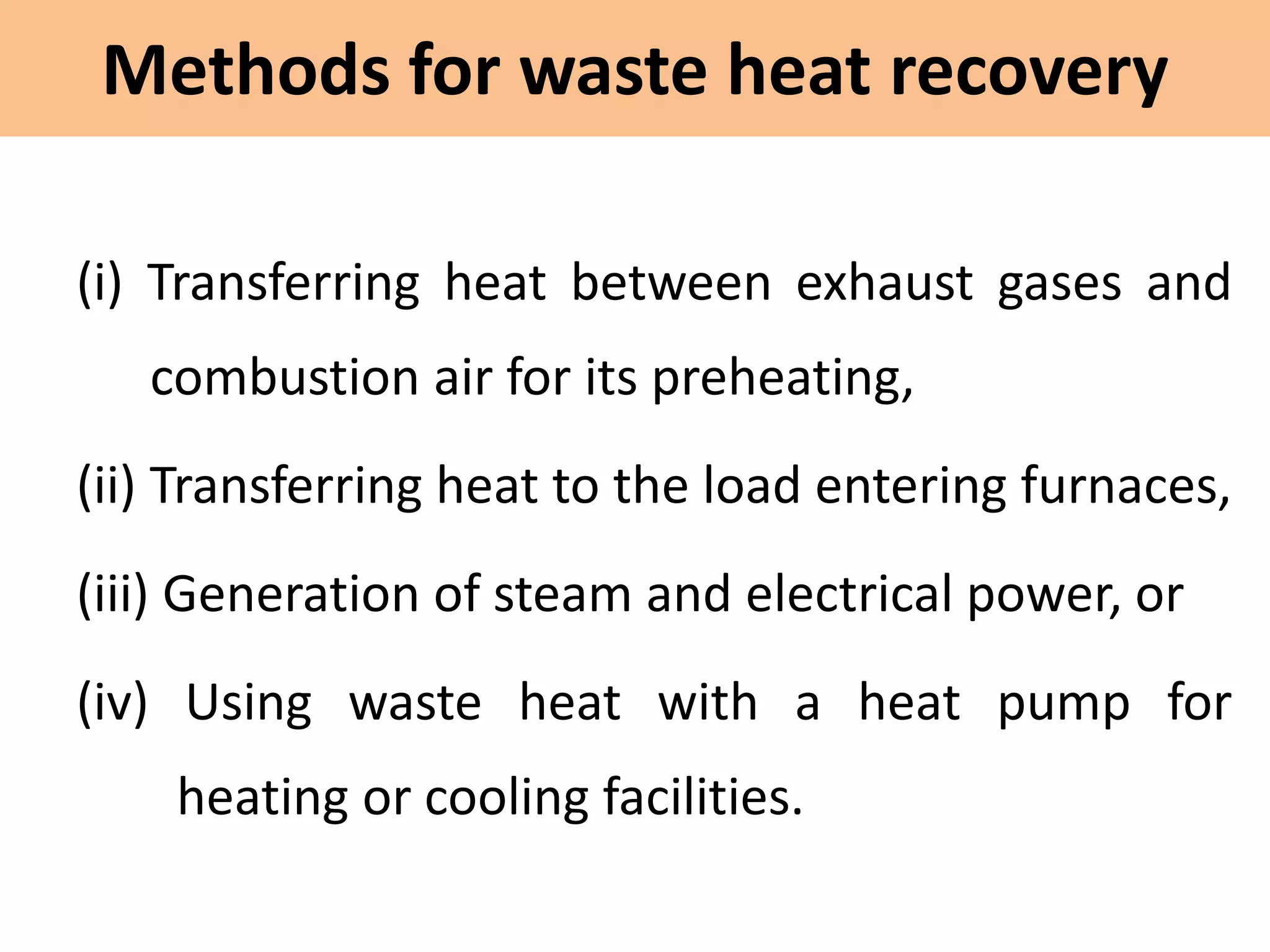 Methods for waste heat recovery
(i) Transferring heat between exhaust gases and
combustion air for its preheating,
(ii) Transferring heat to the load entering furnaces,
(iii) Generation of steam and electrical power, or
(iv) Using waste heat with a heat pump for
heating or cooling facilities.
 