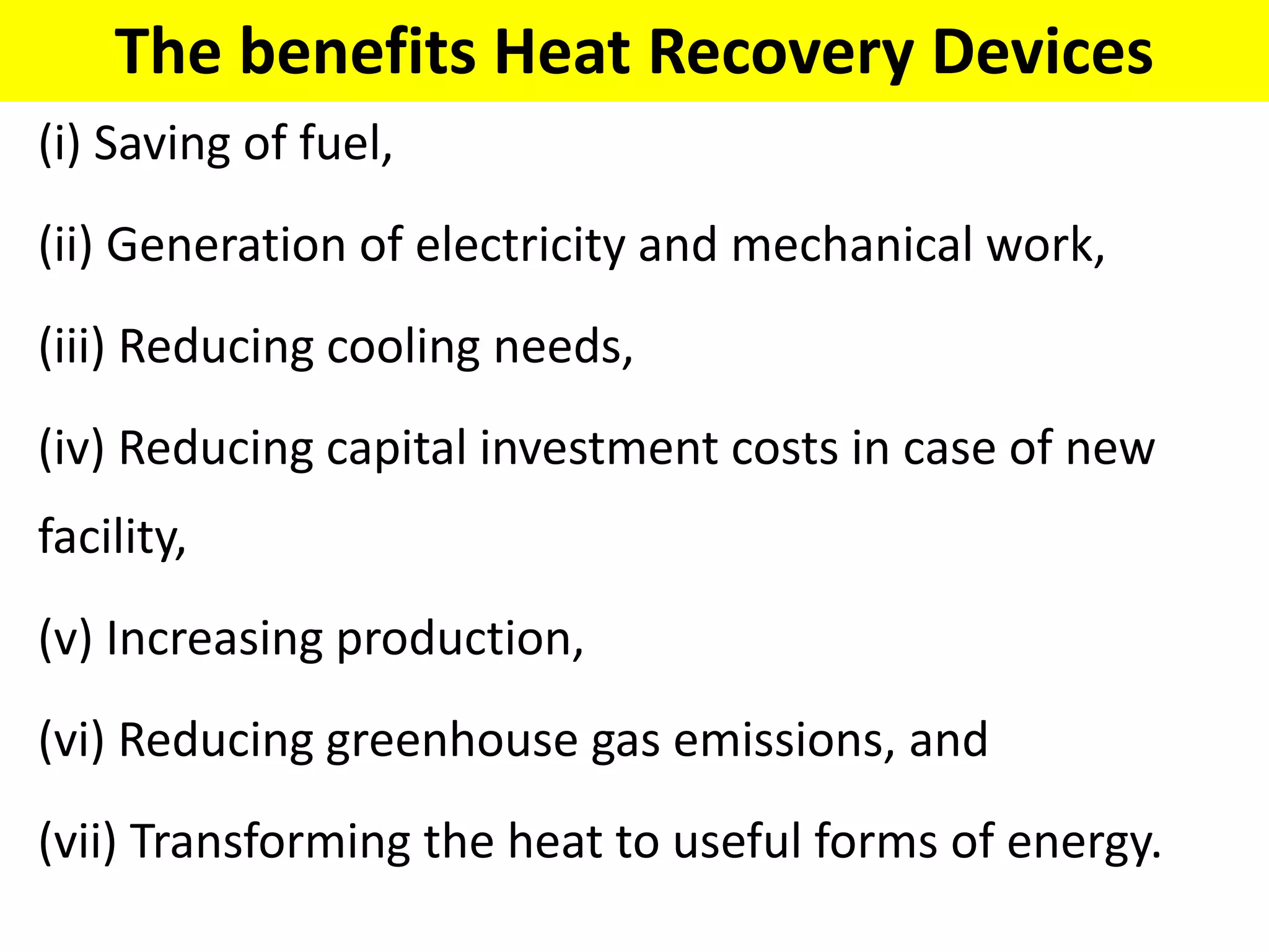 The benefits Heat Recovery Devices
(i) Saving of fuel,
(ii) Generation of electricity and mechanical work,
(iii) Reducing cooling needs,
(iv) Reducing capital investment costs in case of new
facility,
(v) Increasing production,
(vi) Reducing greenhouse gas emissions, and
(vii) Transforming the heat to useful forms of energy.
 