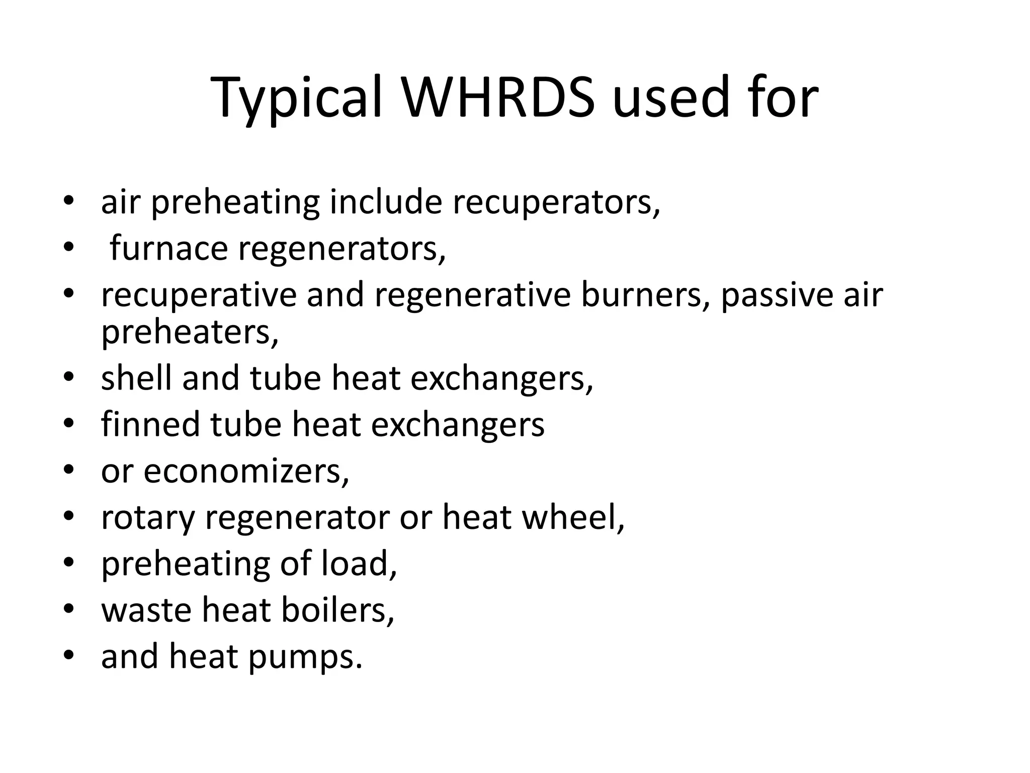 Typical WHRDS used for
• air preheating include recuperators,
• furnace regenerators,
• recuperative and regenerative burners, passive air
preheaters,
• shell and tube heat exchangers,
• finned tube heat exchangers
• or economizers,
• rotary regenerator or heat wheel,
• preheating of load,
• waste heat boilers,
• and heat pumps.
 