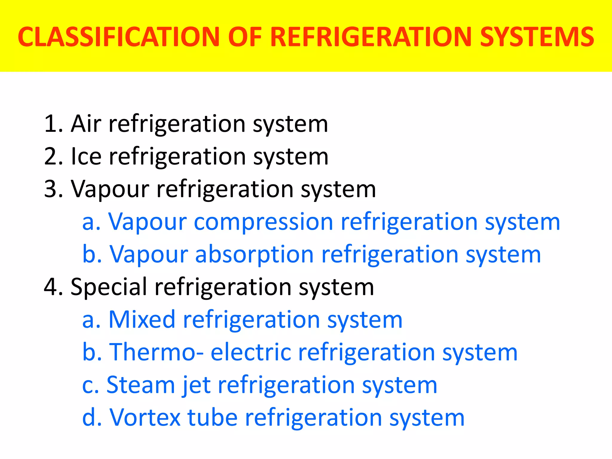 CLASSIFICATION OF REFRIGERATION SYSTEMS
1. Air refrigeration system
2. Ice refrigeration system
3. Vapour refrigeration system
a. Vapour compression refrigeration system
b. Vapour absorption refrigeration system
4. Special refrigeration system
a. Mixed refrigeration system
b. Thermo- electric refrigeration system
c. Steam jet refrigeration system
d. Vortex tube refrigeration system
 