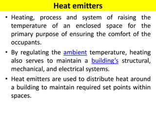 Heat emitters
• Heating, process and system of raising the
temperature of an enclosed space for the
primary purpose of ensuring the comfort of the
occupants.
• By regulating the ambient temperature, heating
also serves to maintain a building’s structural,
mechanical, and electrical systems.
• Heat emitters are used to distribute heat around
a building to maintain required set points within
spaces.
 