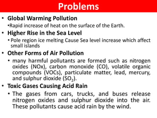 Problems
• Global Warming Pollution
•Rapid increase of heat on the surface of the Earth.
• Higher Rise in the Sea Level
• Pole region ice melting Cause Sea level increase which affect
small islands
• Other Forms of Air Pollution
• many harmful pollutants are formed such as nitrogen
oxides (NOx), carbon monoxide (CO), volatile organic
compounds (VOCs), particulate matter, lead, mercury,
and sulphur dioxide (SO2).
• Toxic Gases Causing Acid Rain
• The gases from cars, trucks, and buses release
nitrogen oxides and sulphur dioxide into the air.
These pollutants cause acid rain by the wind.
 