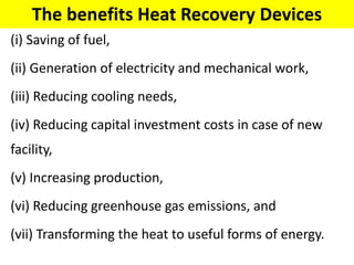 The benefits Heat Recovery Devices
(i) Saving of fuel,
(ii) Generation of electricity and mechanical work,
(iii) Reducing cooling needs,
(iv) Reducing capital investment costs in case of new
facility,
(v) Increasing production,
(vi) Reducing greenhouse gas emissions, and
(vii) Transforming the heat to useful forms of energy.
 