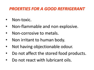 PROERTIES FOR A GOOD REFRIGERANT
• Non-toxic.
• Non-flammable and non explosive.
• Non-corrosive to metals.
• Non irritant to human body.
• Not having objectionable odour.
• Do not affect the stored food products.
• Do not react with lubricant oils.
 