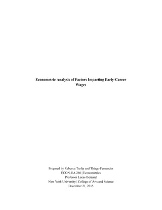  
 
 
 
 
 
 
 
 
 
 
 
 
 
 
Econometric Analysis of Factors Impacting Early­Career 
Wages 
 
 
 
 
 
 
 
 
 
 
 
 
 
 
 
 
 
 
Prepared by Rebecca Turlip and Thiago Fernandes  
ECON­UA 266 | Econometrics 
Professor Lucas Bernard 
New York University | College of Arts and Science 
December 21, 2015 
 