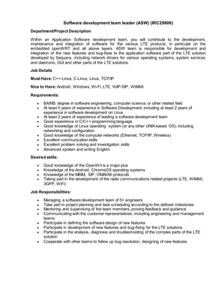 Software development team leader (ASW) (IRC29806)
Department/Project Description
Within an Application Software development team, you will contribute to the development,
maintenance and integration of software for the various LTE products, in particular on the
embedded openWRT and all above layers. ASW team is responsible for development and
integration of the new features and bug-fixes to the application software part of the LTE solution
developed by Sequans, including network drivers for various operating systems, system services
and daemons, GUI and other parts of the LTE solutions.
Job Details
Must Have:C++-Linux, C-Linux, Linux, TCP/IP
Nice to Have:Android, Windows, Wi-Fi, LTE, VoIP-SIP, WiMAX
Requirements:
 BA/MS degree in software engineering, computer science, or other related field
 At least 5 years of experience in Software Development, including at least 2 years of
experience in software development on Linux
 At least 2 years of experience of leading a software development team
 Good experience in C/C++ programming language
 Good knowledge of Linux operating system (or any other UNIX-based OS), including
networking and configuration
 Good knowledge of the computer networks (Ethernet, TCP/IP, Wireless)
 Excellent communication skills
 Excellent problem solving and investigation skills
 Advanced spoken and writing English
Desired skills:
 Good knowledge of the OpenWrt is a major plus
 Knowledge of the Android, ChromeOS operating systems
 Knowledge of the MBIM, SIP, OMADM protocols
 Taking part in the development of the radio communications related projects (LTE, WiMAX,
3GPP, WiFi)
Job Responsibilities:
 Managing a software development team of 5+ engineers
 Take part in project planning and task scheduling according to the defined milestones
 Mentoring and supervising of the team members, proving feedback and guidance
 Communicating with the customer representatives, including engineering and management
teams
 Participate in defining the software design of new features
 Participate in development of new features and bug-fixing for the LTE solutions
 Participate in the analysis, diagnosis and troubleshooting of the complex parts of the LTE
solution
 Cooperate with other teams to follow up bug resolution, designing of new features
 