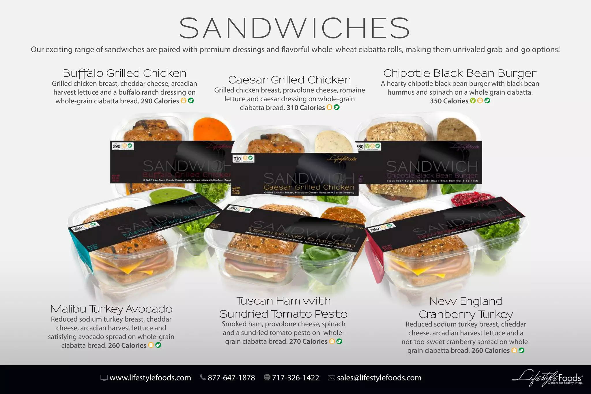 www.lifestylefoods.com 877-647-1878 717-326-1422 sales@lifestylefoods.com
SANDWICHES
Buffalo Grilled Chicken
Grilled chicken breast, cheddar cheese, arcadian
harvest lettuce and a buffalo ranch dressing on
whole-grain ciabatta bread. 290 Calories
Caesar Grilled Chicken
Grilled chicken breast, provolone cheese, romaine
lettuce and caesar dressing on whole-grain
ciabatta bread. 310 Calories
Chipotle Black Bean Burger
A hearty chipotle black bean burger with black bean
hummus and spinach on a whole grain ciabatta.
350 Calories
Malibu Turkey Avocado
Reduced sodium turkey breast, cheddar
cheese, arcadian harvest lettuce and
satisfying avocado spread on whole-grain
ciabatta bread. 260 Calories
New England
Cranberry Turkey
Reduced sodium turkey breast, cheddar
cheese, arcadian harvest lettuce and a
not-too-sweet cranberry spread on whole-
grain ciabatta bread. 260 Calories
Tuscan Ham with
Sundried Tomato Pesto
Smoked ham, provolone cheese, spinach
and a sundried tomato pesto on whole-
grain ciabatta bread. 270 Calories
Our exciting range of sandwiches are paired with premium dressings and flavorful whole-wheat ciabatta rolls, making them unrivaled grab-and-go options!
 