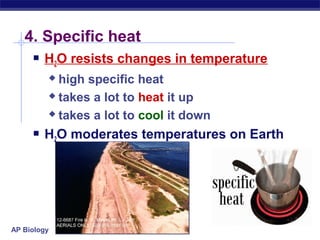AP Biology
4. Specific heat
 H2O resists changes in temperature
 high specific heat
 takes a lot to heat it up
 takes a lot to cool it down
 H2O moderates temperatures on Earth
 