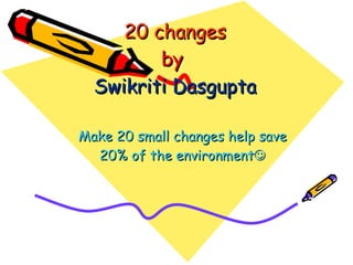 20   changes by  Swikriti   Dasgupta Make 20 small changes help save 20% of the environment  