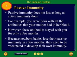 The Immune System
1
      Passive Immunity
• Passive immunity does not last as long as
  active immunity does.
• For example, you were born with all the
  antibodies that your mother had in her blood.
• However, these antibodies stayed with you
  for only a few months.
• Because newborn babies lose their passive
  immunity in a few months, they need to be
  vaccinated to develop their own immunity.
 