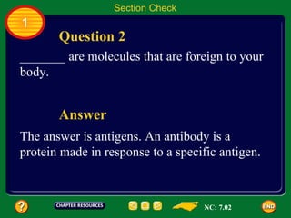Section Check
1
       Question 2
_______ are molecules that are foreign to your
body.


       Answer
The answer is antigens. An antibody is a
protein made in response to a specific antigen.



                                   NC: 7.02
 