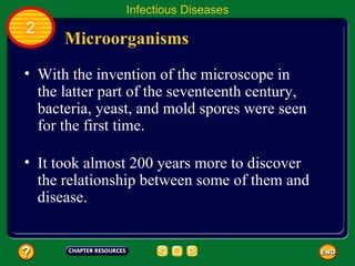 Infectious Diseases
2
      Microorganisms
• With the invention of the microscope in
  the latter part of the seventeenth century,
  bacteria, yeast, and mold spores were seen
  for the first time.

• It took almost 200 years more to discover
  the relationship between some of them and
  disease.
 