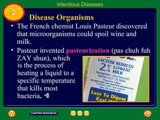 Infectious Diseases
2
      Disease Organisms
• The French chemist Louis Pasteur discovered
  that microorganisms could spoil wine and
  milk.
• Pasteur invented pasteurization (pas chuh fuh
  ZAY shun), which
  is the process of
  heating a liquid to a
  specific temperature
  that kills most
  bacteria.
 