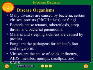 Infectious Diseases
2
      Disease Organisms
• Many diseases are caused by bacteria, certain
  viruses, protists (PROH tihsts), or fungi.
• Bacteria cause tetanus, tuberculosis, strep
  throat, and bacterial pneumonia.
• Malaria and sleeping sickness are caused by
  protists.
• Fungi are the pathogens for athlete’s foot
  and ringworm.
• Viruses are the cause of colds, influenza,
  AIDS, measles, mumps, smallpox, and
  SARS.
 