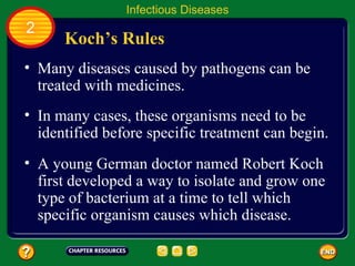 Infectious Diseases
2
      Koch’s Rules
• Many diseases caused by pathogens can be
  treated with medicines.
• In many cases, these organisms need to be
  identified before specific treatment can begin.
• A young German doctor named Robert Koch
  first developed a way to isolate and grow one
  type of bacterium at a time to tell which
  specific organism causes which disease.
 