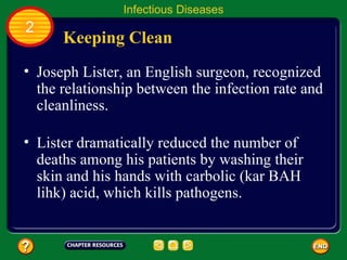 Infectious Diseases
2
      Keeping Clean
• Joseph Lister, an English surgeon, recognized
  the relationship between the infection rate and
  cleanliness.

• Lister dramatically reduced the number of
  deaths among his patients by washing their
  skin and his hands with carbolic (kar BAH
  lihk) acid, which kills pathogens.
 