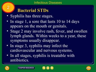 Infectious Diseases
2
      Bacterial STDs
• Syphilis has three stages.
• In stage 1, a sore that lasts 10 to 14 days
  appears on the mouth or genitals.
• Stage 2 may involve rash, fever, and swollen
  lymph glands. Within weeks to a year, these
  symptoms usually disappear.
• In stage 3, syphilis may infect the
  cardiovascular and nervous systems.
• In all stages, syphilis is treatable with
  antibiotics.
 