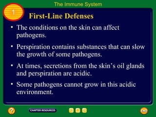 The Immune System
1
      First-Line Defenses
• The conditions on the skin can affect
  pathogens.
• Perspiration contains substances that can slow
  the growth of some pathogens.
• At times, secretions from the skin’s oil glands
  and perspiration are acidic.
• Some pathogens cannot grow in this acidic
  environment.
 
