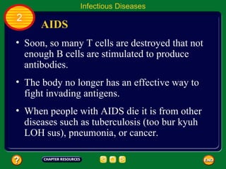 Infectious Diseases
2
      AIDS
• Soon, so many T cells are destroyed that not
  enough B cells are stimulated to produce
  antibodies.
• The body no longer has an effective way to
  fight invading antigens.
• When people with AIDS die it is from other
  diseases such as tuberculosis (too bur kyuh
  LOH sus), pneumonia, or cancer.
 