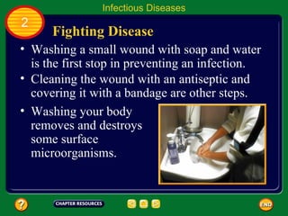 Infectious Diseases
2
      Fighting Disease
• Washing a small wound with soap and water
  is the first stop in preventing an infection.
• Cleaning the wound with an antiseptic and
  covering it with a bandage are other steps.
• Washing your body
  removes and destroys
  some surface
  microorganisms.
 