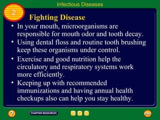 Infectious Diseases
2
      Fighting Disease
• In your mouth, microorganisms are
  responsible for mouth odor and tooth decay.
• Using dental floss and routine tooth brushing
  keep these organisms under control.
• Exercise and good nutrition help the
  circulatory and respiratory systems work
  more efficiently.
• Keeping up with recommended
  immunizations and having annual health
  checkups also can help you stay healthy.
 