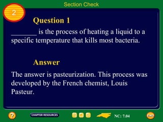 Section Check
2
       Question 1
_______ is the process of heating a liquid to a
specific temperature that kills most bacteria.


       Answer
The answer is pasteurization. This process was
developed by the French chemist, Louis
Pasteur.


                                    NC: 7.04
 