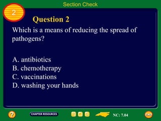 Section Check
2
      Question 2
Which is a means of reducing the spread of
pathogens?

A. antibiotics
B. chemotherapy
C. vaccinations
D. washing your hands



                                  NC: 7.04
 