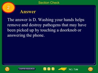 Section Check
2
      Answer
The answer is D. Washing your hands helps
remove and destroy pathogens that may have
been picked up by touching a doorknob or
answering the phone.




                                NC: 7.04
 