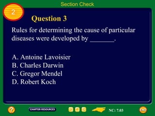 Section Check
2
       Question 3
Rules for determining the cause of particular
diseases were developed by _______.

A. Antoine Lavoisier
B. Charles Darwin
C. Gregor Mendel
D. Robert Koch



                                   NC: 7.03
 