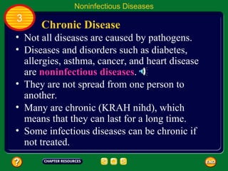 Noninfectious Diseases
3
      Chronic Disease
• Not all diseases are caused by pathogens.
• Diseases and disorders such as diabetes,
  allergies, asthma, cancer, and heart disease
  are noninfectious diseases.
• They are not spread from one person to
  another.
• Many are chronic (KRAH nihd), which
  means that they can last for a long time.
• Some infectious diseases can be chronic if
  not treated.
 