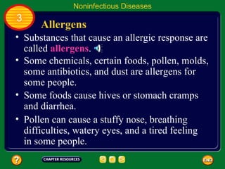 Noninfectious Diseases
3
      Allergens
• Substances that cause an allergic response are
  called allergens.
• Some chemicals, certain foods, pollen, molds,
  some antibiotics, and dust are allergens for
  some people.
• Some foods cause hives or stomach cramps
  and diarrhea.
• Pollen can cause a stuffy nose, breathing
  difficulties, watery eyes, and a tired feeling
  in some people.
 