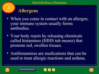 Noninfectious Diseases
3
      Allergens
• When you come in contact with an allergen,
  your immune system usually forms
  antibodies.
• Your body reacts by releasing chemicals
  called histamines (HIHS tuh meenz) that
  promote red, swollen tissues.
• Antihistamines are medications that can be
  used to treat allergic reactions and asthma.
 
