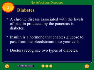 Noninfectious Diseases
3
      Diabetes
• A chronic disease associated with the levels
  of insulin produced by the pancreas is
  diabetes.

• Insulin is a hormone that enables glucose to
  pass from the bloodstream into your cells.

• Doctors recognize two types of diabetes.
 