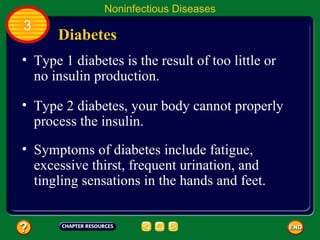 Noninfectious Diseases
3
      Diabetes
• Type 1 diabetes is the result of too little or
  no insulin production.

• Type 2 diabetes, your body cannot properly
  process the insulin.
• Symptoms of diabetes include fatigue,
  excessive thirst, frequent urination, and
  tingling sensations in the hands and feet.
 
