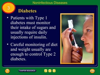 Noninfectious Diseases
3
      Diabetes
• Patients with Type 1
  diabetes must monitor
  their intake of sugars and
  usually require daily
  injections of insulin.
• Careful monitoring of diet
  and weight usually are
  enough to control Type 2
  diabetes.
 