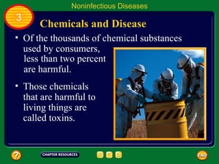 Noninfectious Diseases
3
      Chemicals and Disease
• Of the thousands of chemical substances
  used by consumers,
  less than two percent
  are harmful.
• Those chemicals
  that are harmful to
  living things are
  called toxins.
 