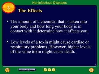 Noninfectious Diseases
3
      The Effects

• The amount of a chemical that is taken into
  your body and how long your body is in
  contact with it determine how it affects you.

• Low levels of a toxin might cause cardiac or
  respiratory problems. However, higher levels
  of the same toxin might cause death.
 