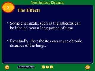 Noninfectious Diseases
3
      The Effects

• Some chemicals, such as the asbestos can
  be inhaled over a long period of time.


• Eventually, the asbestos can cause chronic
  diseases of the lungs.
 