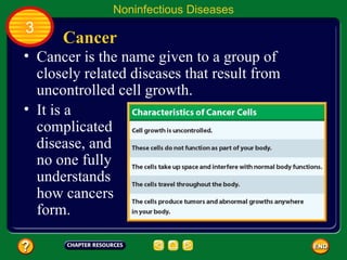 Noninfectious Diseases
3
      Cancer
• Cancer is the name given to a group of
  closely related diseases that result from
  uncontrolled cell growth.
• It is a
  complicated
  disease, and
  no one fully
  understands
  how cancers
  form.
 