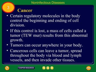 Noninfectious Diseases
3
      Cancer
• Certain regulatory molecules in the body
  control the beginning and ending of cell
  division.
• If this control is lost, a mass of cells called a
  tumor (TEW mur) results from this abnormal
  growth.
• Tumors can occur anywhere in your body.
• Cancerous cells can leave a tumor, spread
  throughout the body via blood and lymph
  vessels, and then invade other tissues.
 