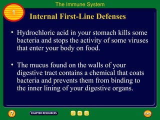 The Immune System
1
      Internal First-Line Defenses
• Hydrochloric acid in your stomach kills some
  bacteria and stops the activity of some viruses
  that enter your body on food.

• The mucus found on the walls of your
  digestive tract contains a chemical that coats
  bacteria and prevents them from binding to
  the inner lining of your digestive organs.
 